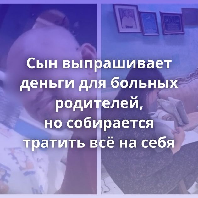 Сын выпрашивает деньги для больных родителей, но собирается тратить всё на себя