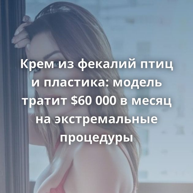 Крем из фекалий птиц и пластика: модель тратит $60 000 в месяц на экстремальные процедуры