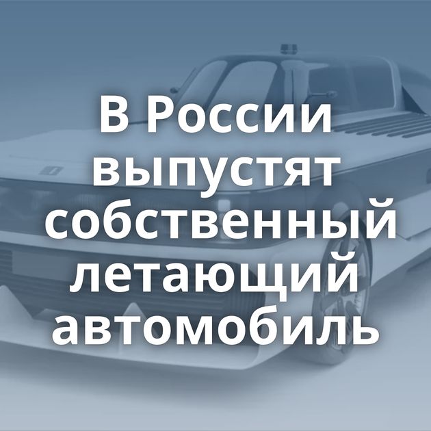 В России выпустят собственный летающий автомобиль