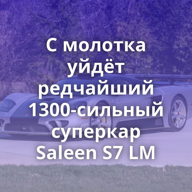 С молотка уйдёт редчайший 1300-сильный суперкар Saleen S7 LM