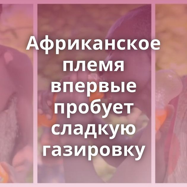 Африканское племя впервые пробует сладкую газировку