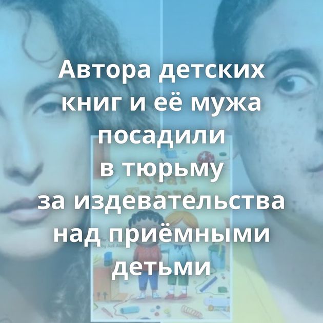 Автора детских книг и её мужа посадили в тюрьму за издевательства над приёмными детьми