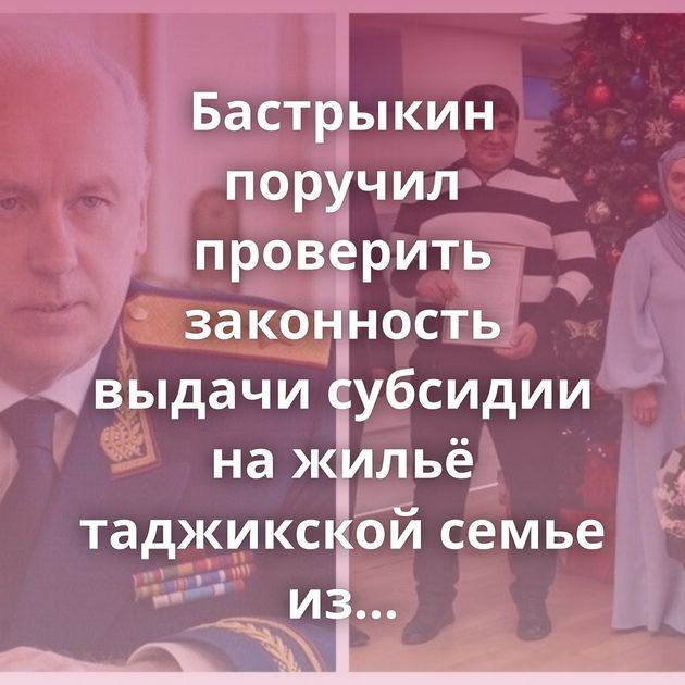 Бастрыкин поручил проверить законность выдачи субсидии на жильё таджикской семье из Подмосковья