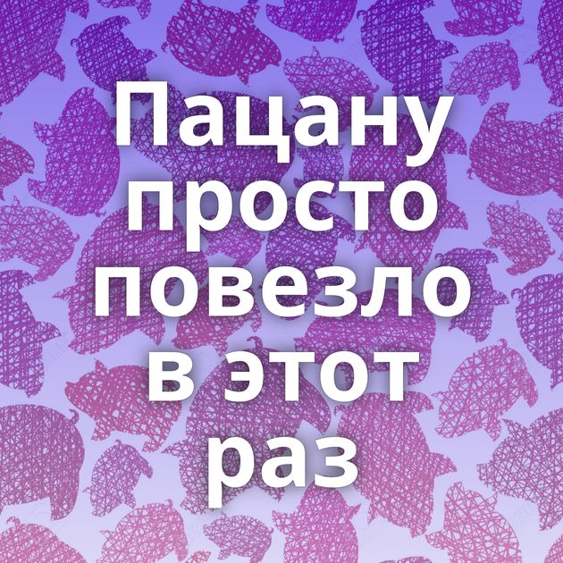 Пацану просто повезло в этот раз