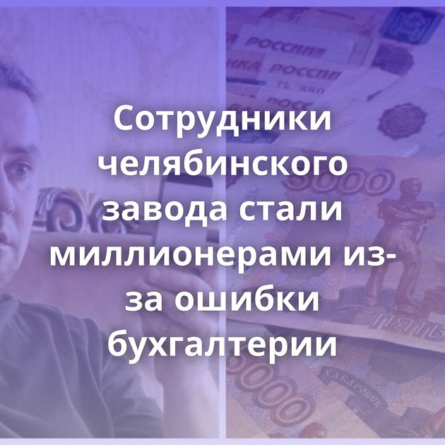 Сотрудники челябинского завода стали миллионерами из-за ошибки бухгалтерии