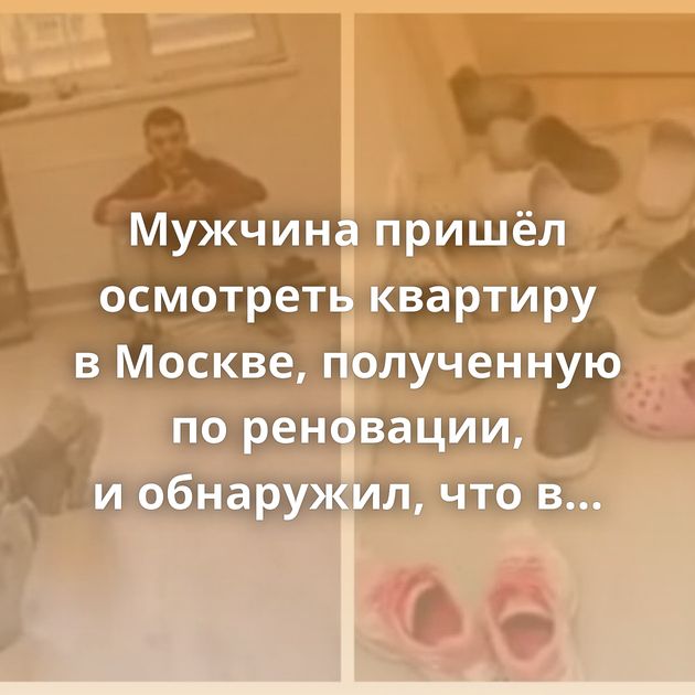 Мужчина пришёл осмотреть квартиру в Москве, полученную по реновации, и обнаружил, что в ней живут мигранты