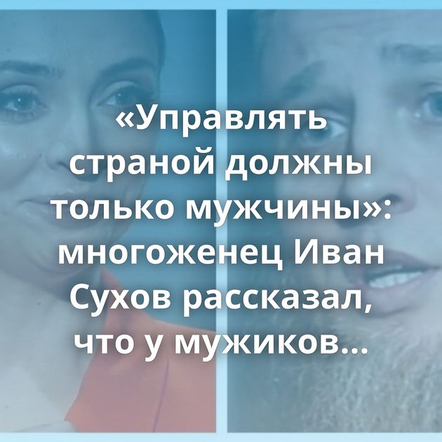 «Управлять страной должны только мужчины»: многоженец Иван Сухов рассказал, что у мужиков отобрали…