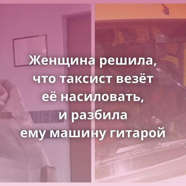 Женщина решила, что таксист везёт её насиловать, и разбила ему машину гитарой