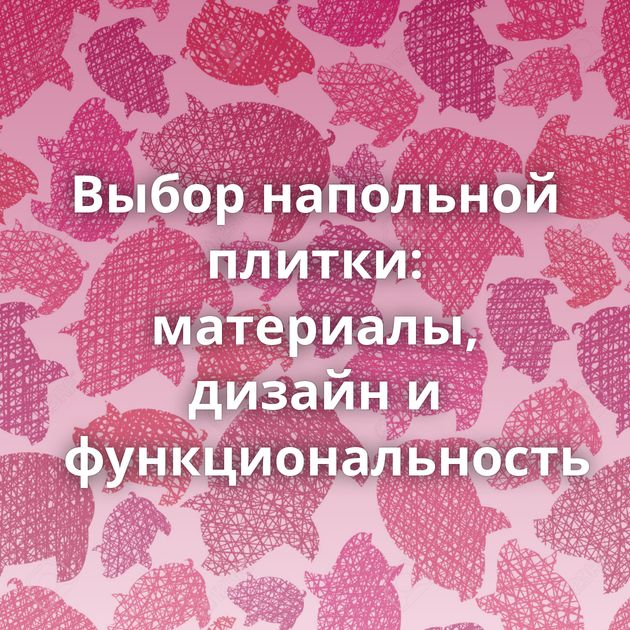 Выбор напольной плитки: материалы, дизайн и функциональность