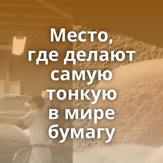 Место, где делают самую тонкую в мире бумагу