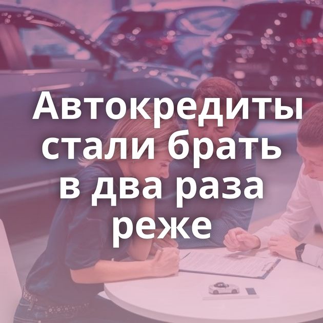 Автокредиты стали брать в два раза реже