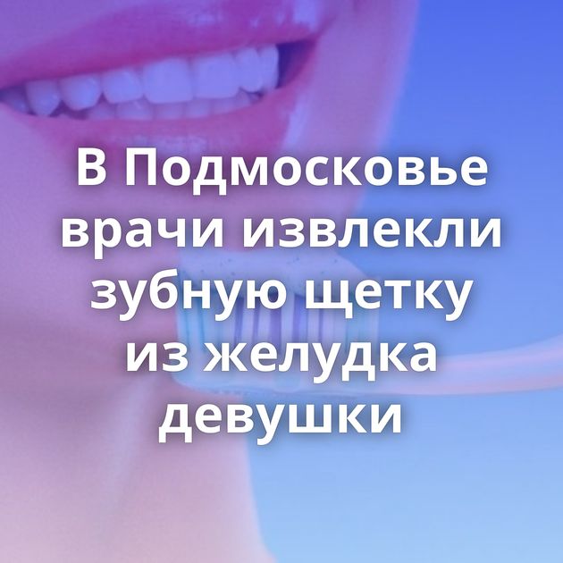 В Подмосковье врачи извлекли зубную щетку из желудка девушки