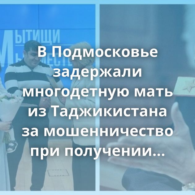 В Подмосковье задержали многодетную мать из Таджикистана за мошенничество при получении квартиры