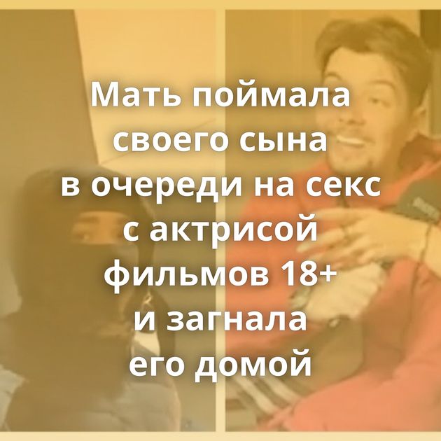 Мать поймала своего сына в очереди на секс с актрисой фильмов 18+ и загнала его домой