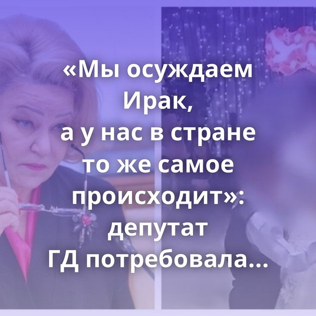 «Мы осуждаем Ирак, а у нас в стране то же самое происходит»: депутат ГД потребовала разобраться…