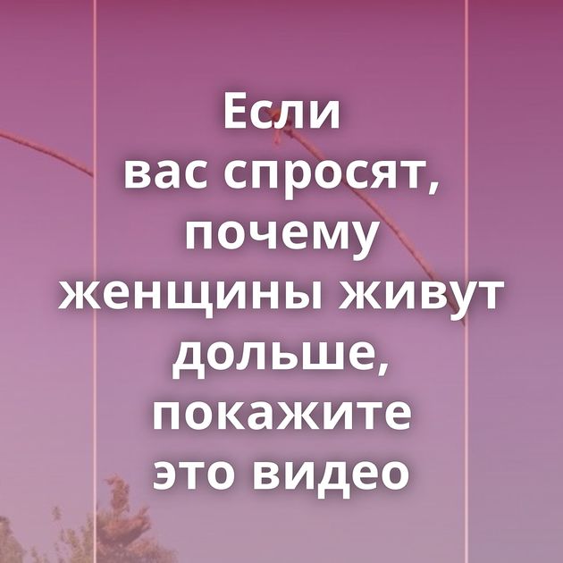 Если вас спросят, почему женщины живут дольше, покажите это видео