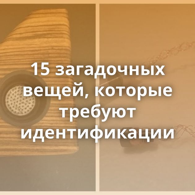 15 загадочных вещей, которые требуют идентификации