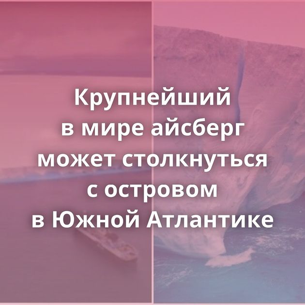 Крупнейший в мире айсберг может столкнуться с островом в Южной Атлантике