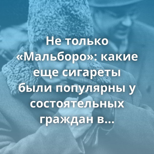 Не только «Мальборо»: какие еще сигареты были популярны у состоятельных граждан в Советском союзе