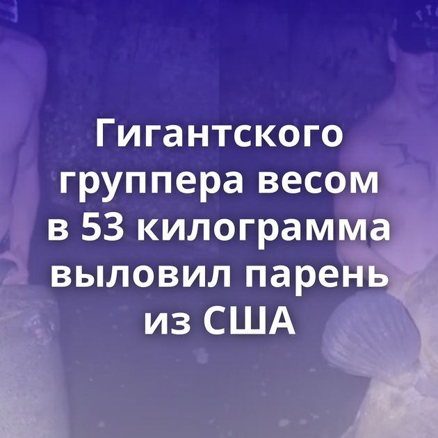 Гигантского группера весом в 53 килограмма выловил парень из США