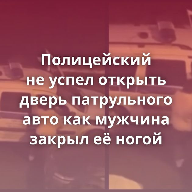 Полицейский не успел открыть дверь патрульного авто как мужчина закрыл её ногой