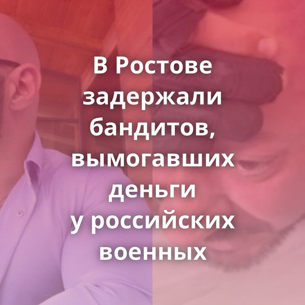 В Ростове задержали бандитов, вымогавших деньги у российских военных