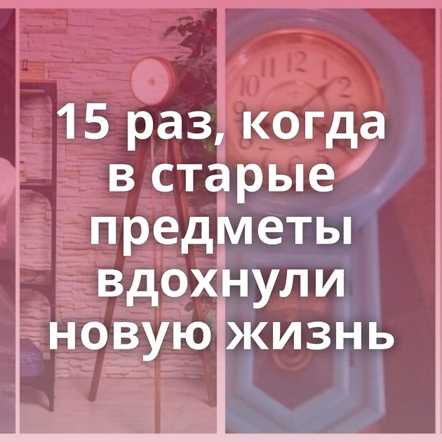 15 раз, когда в старые предметы вдохнули новую жизнь