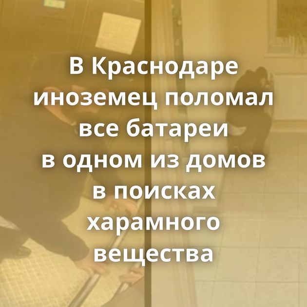 В Краснодаре иноземец поломал все батареи в одном из домов в поисках харамного вещества