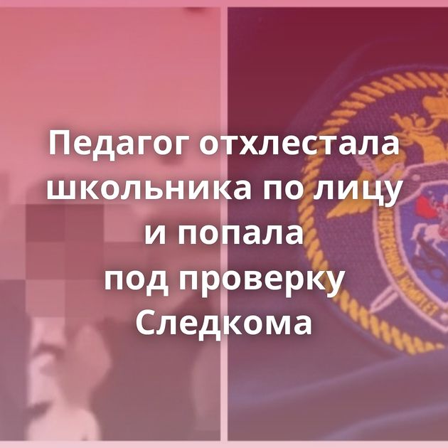 Педагог отхлестала школьника по лицу и попала под проверку Следкома