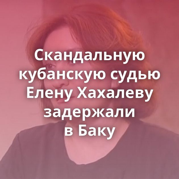 Скандальную кубанскую судью Елену Хахалеву задержали в Баку