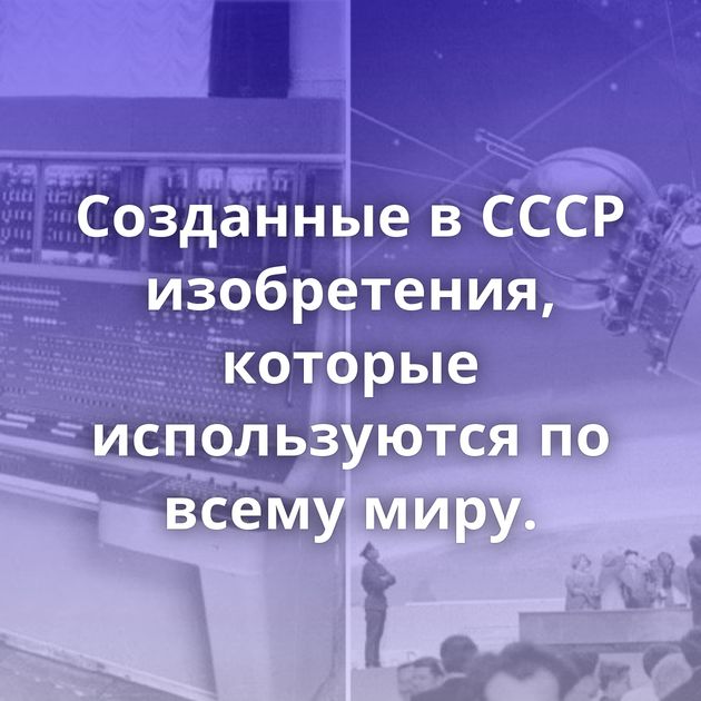 Созданные в СССР изобретения, которые используются по всему миру.