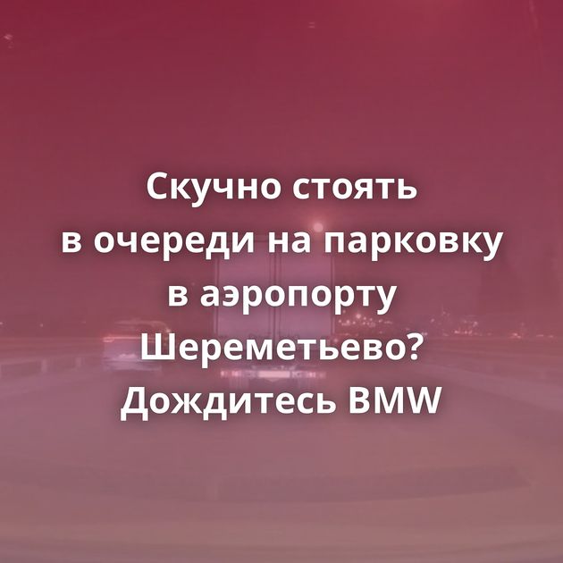 Скучно стоять в очереди на парковку в аэропорту Шереметьево? Дождитесь BMW