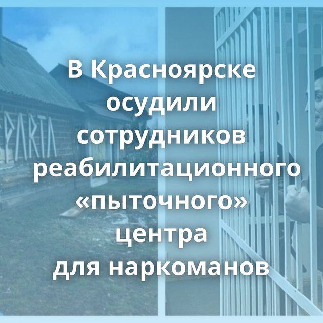 В Красноярске осудили сотрудников реабилитационного «пыточного» центра для наркоманов