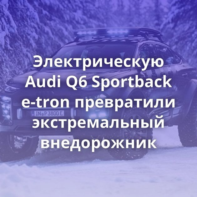 Электрическую Audi Q6 Sportback e-tron превратили экстремальный внедорожник