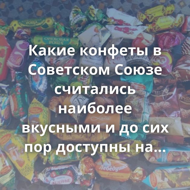 Какие конфеты в Советском Союзе считались наиболее вкусными и до сих пор доступны на рынке?