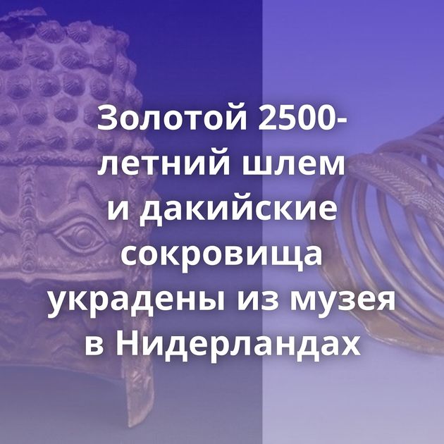 Золотой 2500-летний шлем и дакийские сокровища украдены из музея в Нидерландах