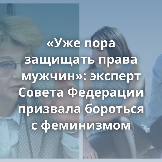 «Уже пора защищать права мужчин»: эксперт Совета Федерации призвала бороться с феминизмом