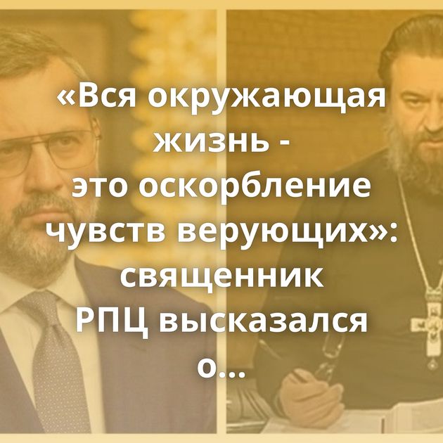 «Вся окружающая жизнь - это оскорбление чувств верующих»: священник РПЦ высказался о проблемах христиан…