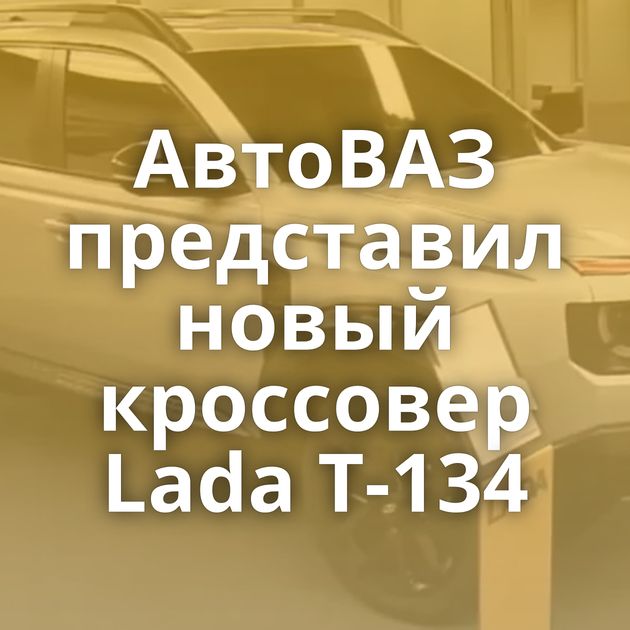 АвтоВАЗ представил новый кроссовер Lada T-134