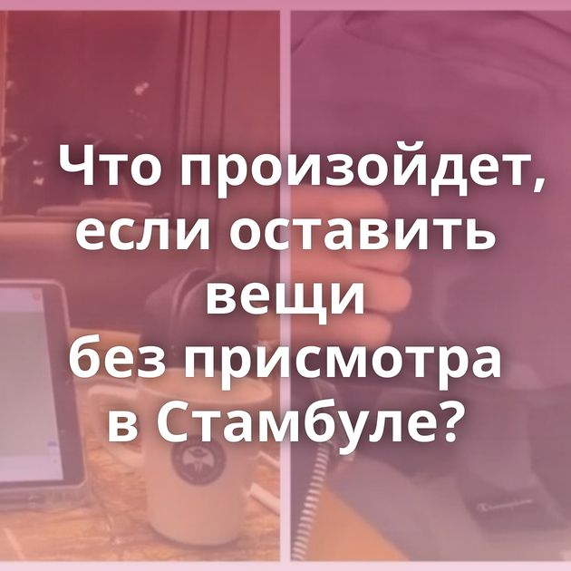 Что произойдет, если оставить вещи без присмотра в Стамбуле?