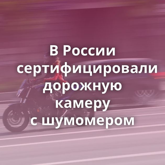 В России сертифицировали дорожную камеру с шумомером