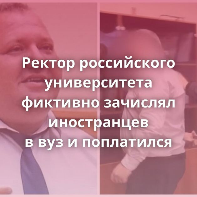 Ректор российского университета фиктивно зачислял иностранцев в вуз и поплатился