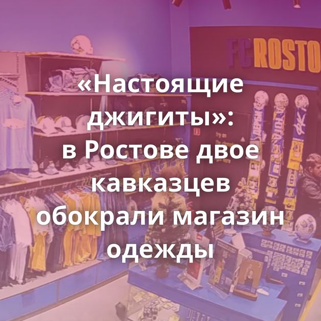 «Настоящие джигиты»: в Ростове двое кавказцев обокрали магазин одежды