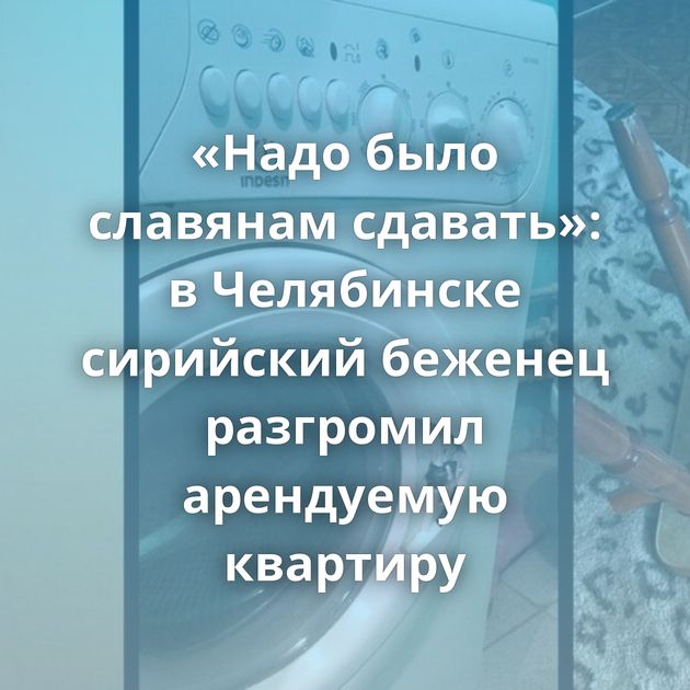 «Надо было славянам сдавать»: в Челябинске сирийский беженец разгромил арендуемую квартиру