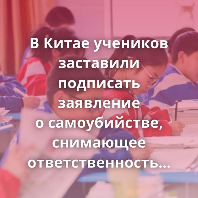 В Китае учеников заставили подписать заявление о самоубийстве, снимающее ответственность со школы