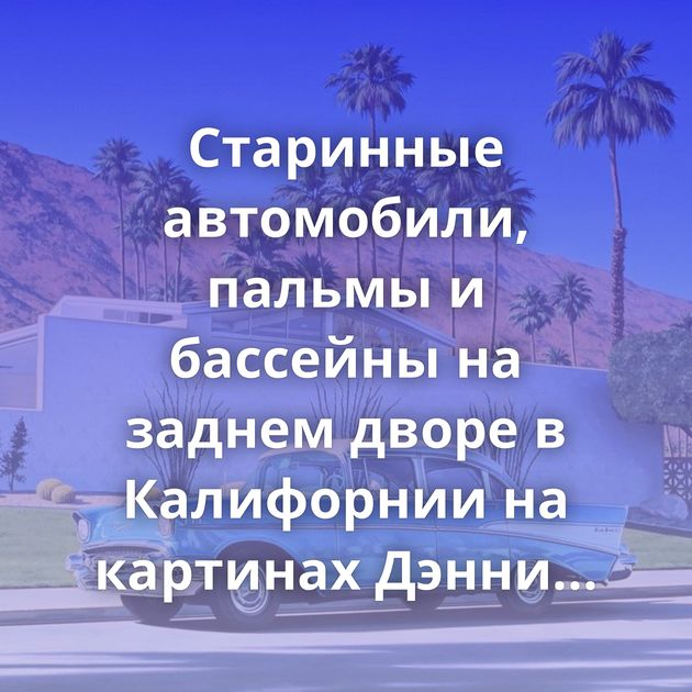 Старинные автомобили, пальмы и бассейны на заднем дворе в Калифорнии на картинах Дэнни Хеллера