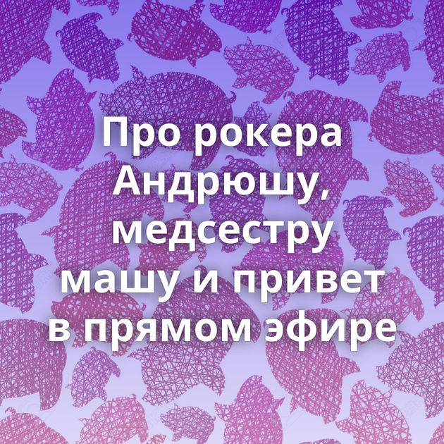 Про рокера Андрюшу, медсестру машу и привет в прямом эфире