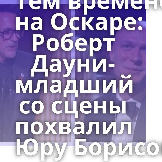 Тем временем на Оскаре: Роберт Дауни-младший со сцены похвалил Юру Борисова