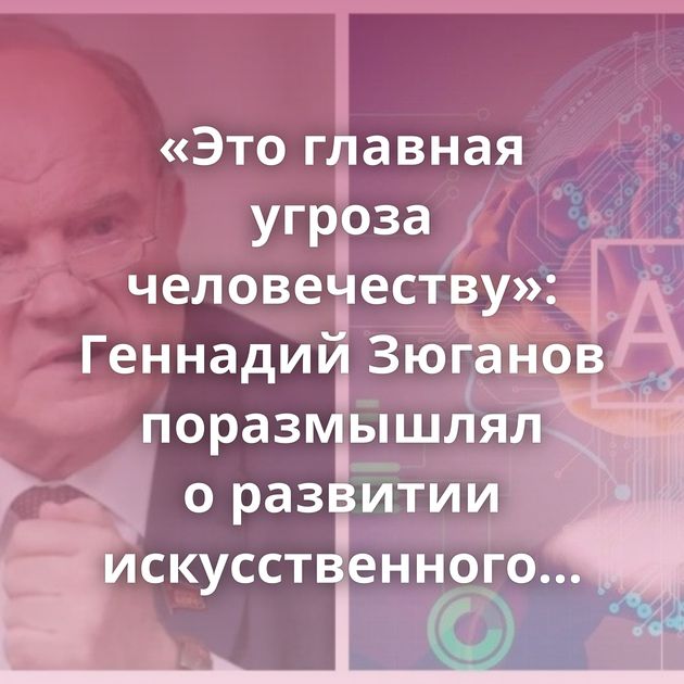 «Это главная угроза человечеству»: Геннадий Зюганов поразмышлял о развитии искусственного интеллекта