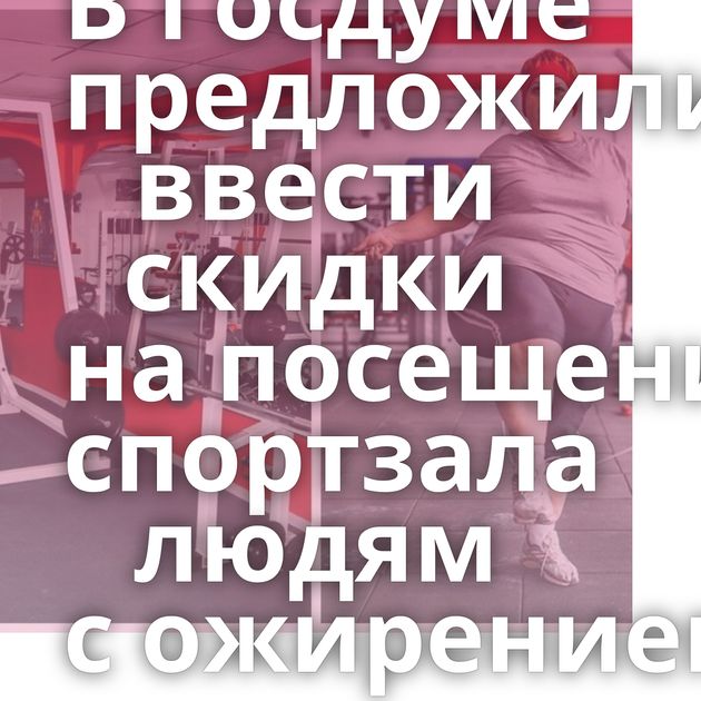 В Госдуме предложили ввести скидки на посещение спортзала людям с ожирением